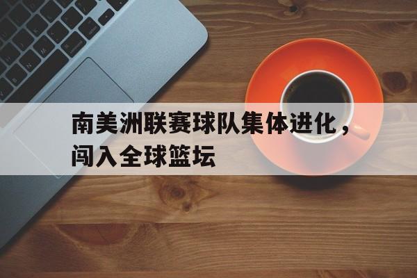 南美洲联赛球队集体进化，闯入全球篮坛的简单介绍